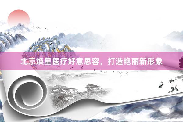 北京焕星医疗好意思容，打造艳丽新形象